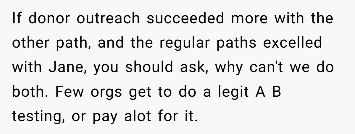 She Defended a Coworker’s Maternity Cover, Now the Whole Office Is Giving Her the Cold Shoulder If donor outreach succeeded more with the other path, and the regular paths excelled with Jane, you should ask, why can't we do both. Few orgs get to do a...