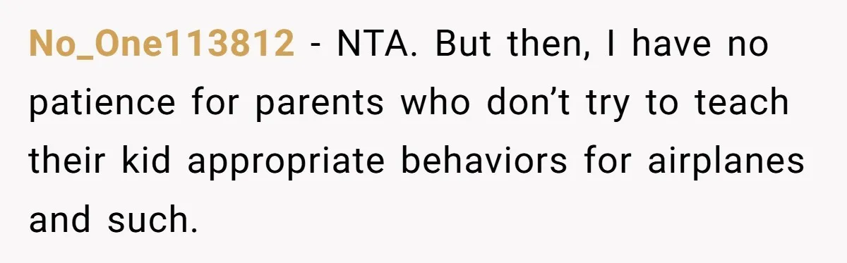 She Asked a Family to Keep Their Child Quiet on a Red-Eye Flight, and It Turned Into an Awkward Standoff No_One113812 − NTA. But then, I have no patience for parents who don’t try to teach their kid appropriate behaviors for airplanes and such.