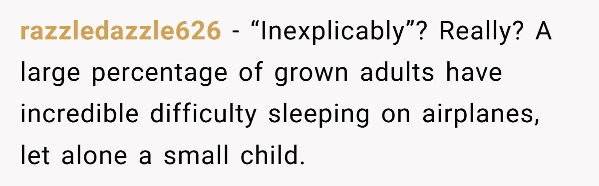 She Asked a Family to Keep Their Child Quiet on a Red-Eye Flight, and It Turned Into an Awkward Standoff razzledazzle626 − “Inexplicably”? Really? A large percentage of grown adults have incredible difficulty sleeping on airplanes, let alone a small child.