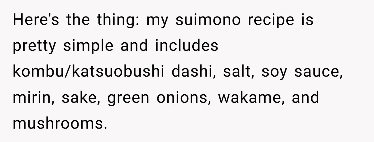 Enthusiastic Aunt Serves Traditional Japanese Soup With Alcohol To 9-Year-Old Niece Here's the thing: my suimono recipe is pretty simple and includes kombu/katsuobushi dashi, salt, soy sauce, mirin, sake, green onions, wakame, and mushrooms.