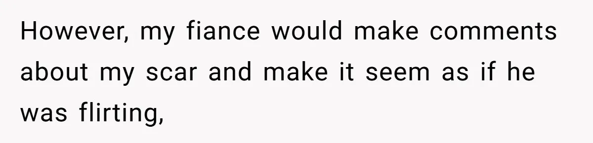 Bride Considers Postponing Wedding After Fiancé Makes Comment About Her Scar However, my fiance would make comments about my scar and make it seem as if he was flirting,