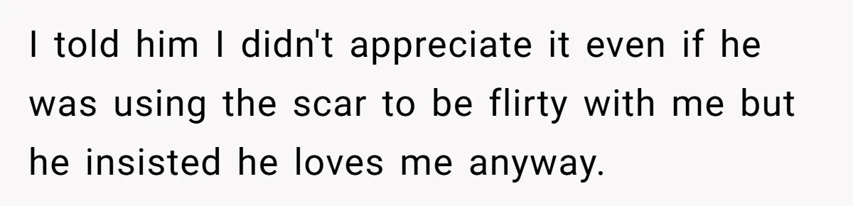 Bride Considers Postponing Wedding After Fiancé Makes Comment About Her Scar I told him I didn't appreciate it even if he was using the scar to be flirty with me but he insisted he loves me anyway.