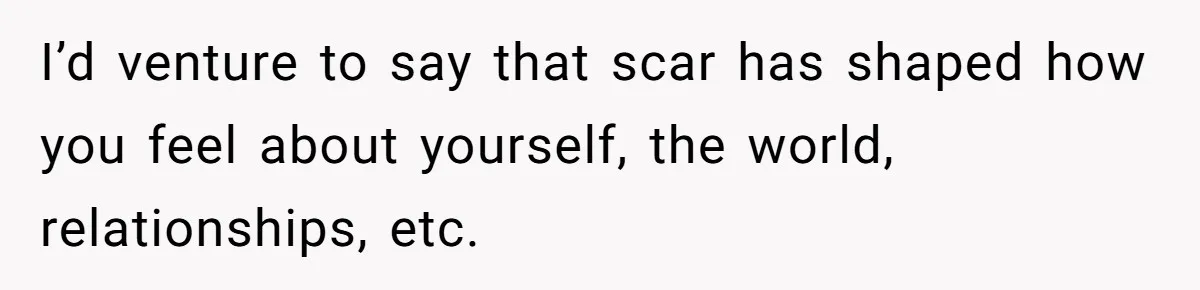 Bride Considers Postponing Wedding After Fiancé Makes Comment About Her Scar I’d venture to say that scar has shaped how you feel about yourself, the world, relationships, etc.