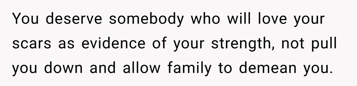 Bride Considers Postponing Wedding After Fiancé Makes Comment About Her Scar You deserve somebody who will love your scars as evidence of your strength, not pull you down and allow family to demean you.
