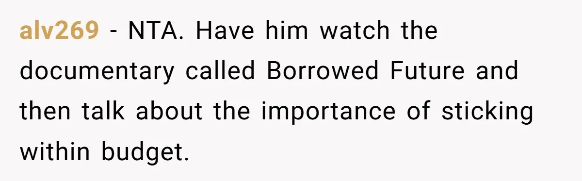 Dad Refuses To Take Out Loans For Son’s $60k College—Wife Thinks He’s Wrong, Is He? alv269 − NTA. Have him watch the documentary called Borrowed Future and then talk about the importance of sticking within budget.
