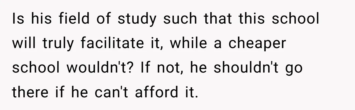 Dad Refuses To Take Out Loans For Son’s $60k College—Wife Thinks He’s Wrong, Is He? Is his field of study such that this school will truly facilitate it, while a cheaper school wouldn't? If not, he shouldn't go there if he can't afford it.