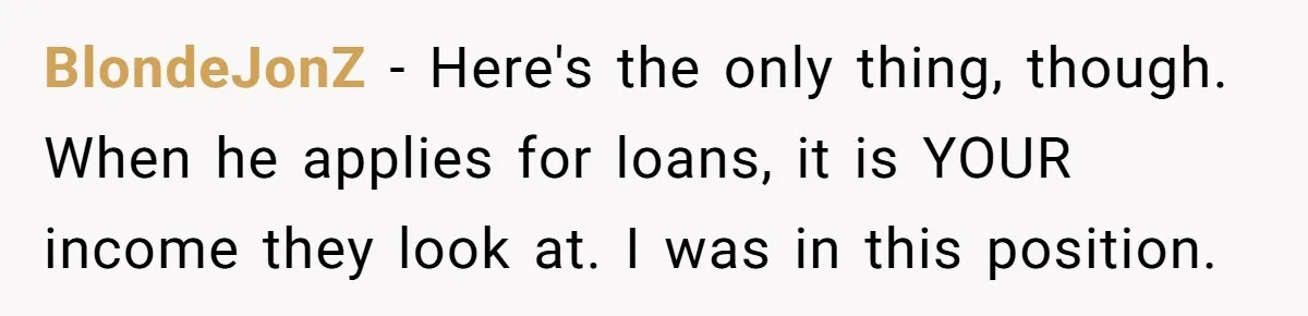 Dad Refuses To Take Out Loans For Son’s $60k College—Wife Thinks He’s Wrong, Is He? BlondeJonZ − Here's the only thing, though. When he applies for loans, it is YOUR income they look at. I was in this position.