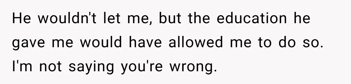 Dad Refuses To Take Out Loans For Son’s $60k College—Wife Thinks He’s Wrong, Is He? He wouldn't let me, but the education he gave me would have allowed me to do so. I'm not saying you're wrong.