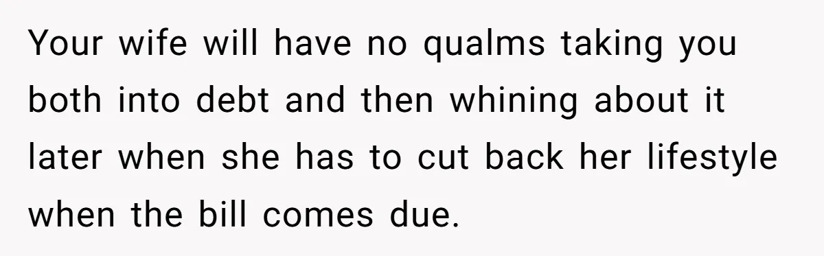 Dad Refuses To Take Out Loans For Son’s $60k College—Wife Thinks He’s Wrong, Is He? Your wife will have no qualms taking you both into debt and then whining about it later when she has to cut back her lifestyle when the bill comes due.