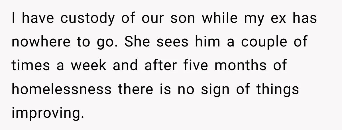 She Cheated, Left, and Came Back Homeless, Now He’s Being Asked to Fix It I have custody of our son while my ex has nowhere to go. She sees him a couple of times a week and after five months of homelessness there is...