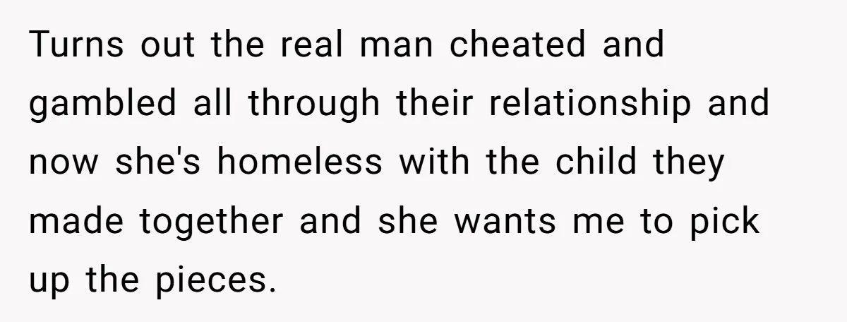 She Cheated, Left, and Came Back Homeless, Now He’s Being Asked to Fix It Turns out the real man cheated and gambled all through their relationship and now she's homeless with the child they made together and she wants me to pick up the...