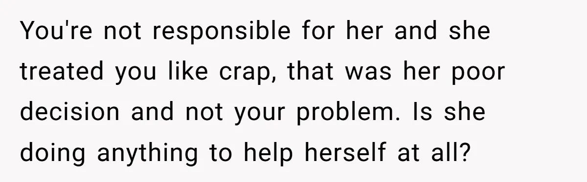 She Cheated, Left, and Came Back Homeless, Now He’s Being Asked to Fix It You're not responsible for her and she treated you like crap, that was her poor decision and not your problem. Is she doing anything to help herself at all?