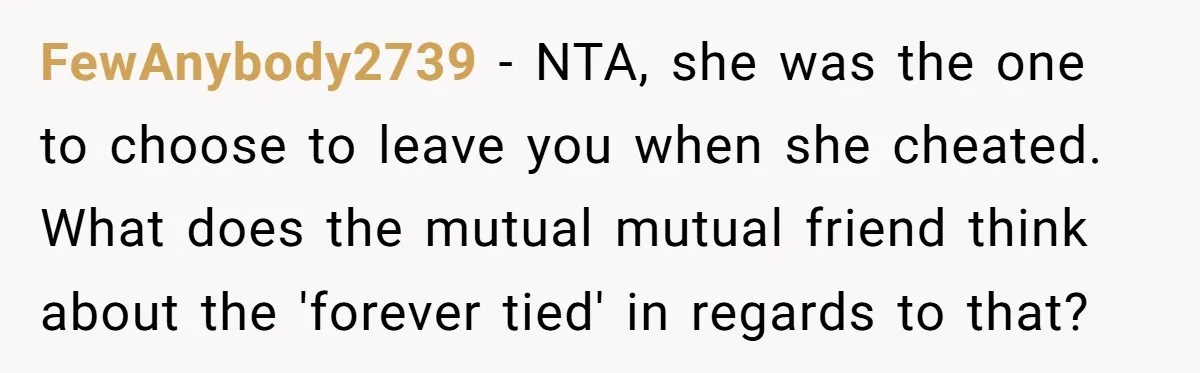 She Cheated, Left, and Came Back Homeless, Now He’s Being Asked to Fix It FewAnybody2739 − NTA, she was the one to choose to leave you when she cheated. What does the mutual mutual friend think about the 'forever tied' in regards to that?