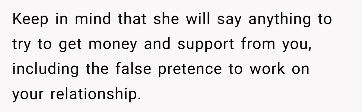 She Cheated, Left, and Came Back Homeless, Now He’s Being Asked to Fix It Keep in mind that she will say anything to try to get money and support from you, including the false pretence to work on your relationship.