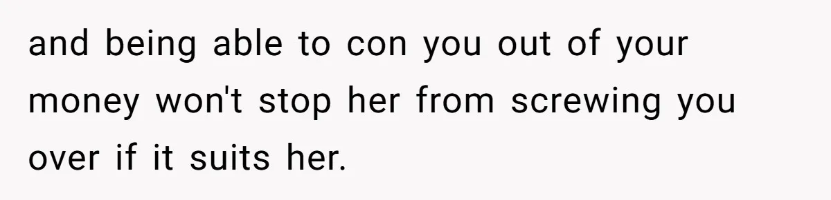 She Cheated, Left, and Came Back Homeless, Now He’s Being Asked to Fix It and being able to con you out of your money won't stop her from screwing you over if it suits her.
