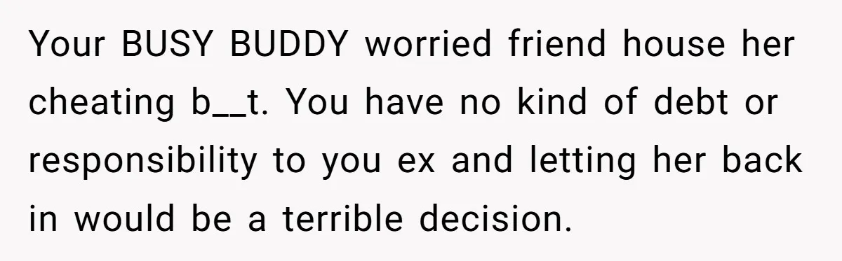 She Cheated, Left, and Came Back Homeless, Now He’s Being Asked to Fix It Your BUSY BUDDY worried friend house her cheating b__t. You have no kind of debt or responsibility to you ex and letting her back in would be a terrible decision.