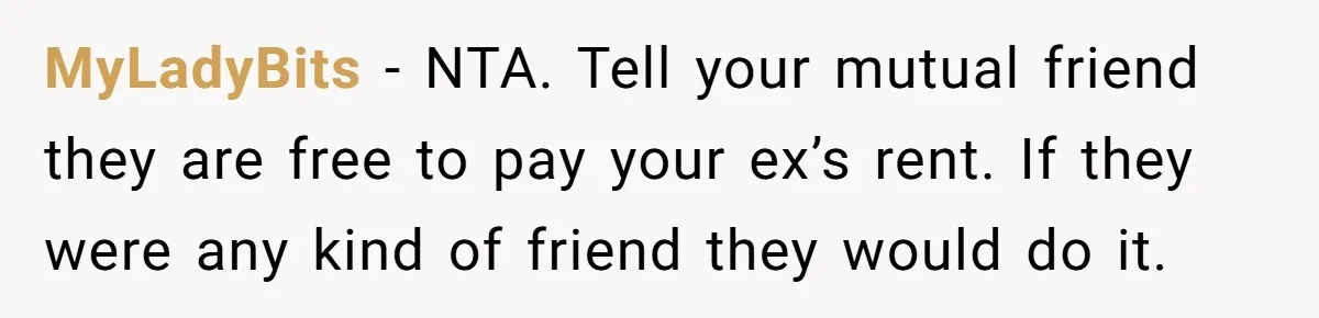 She Cheated, Left, and Came Back Homeless, Now He’s Being Asked to Fix It MyLadyBits − NTA. Tell your mutual friend they are free to pay your ex’s rent. If they were any kind of friend they would do it.