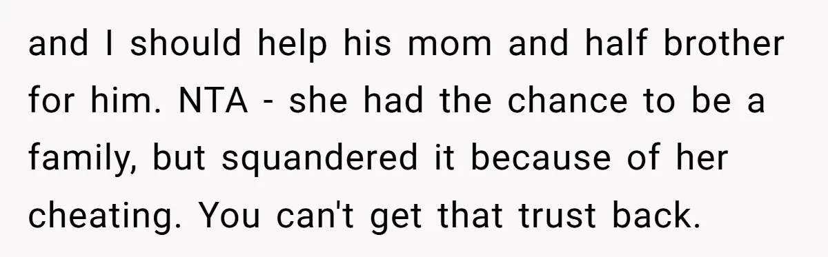 She Cheated, Left, and Came Back Homeless, Now He’s Being Asked to Fix It and I should help his mom and half brother for him. NTA - she had the chance to be a family, but squandered it because of her cheating. You can't...