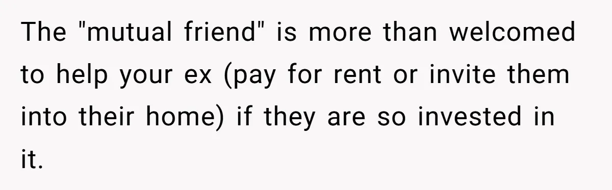 She Cheated, Left, and Came Back Homeless, Now He’s Being Asked to Fix It The "mutual friend" is more than welcomed to help your ex (pay for rent or invite them into their home) if they are so invested in it.