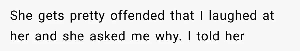 She gets pretty offended that I laughed at her and she asked me why. I told her