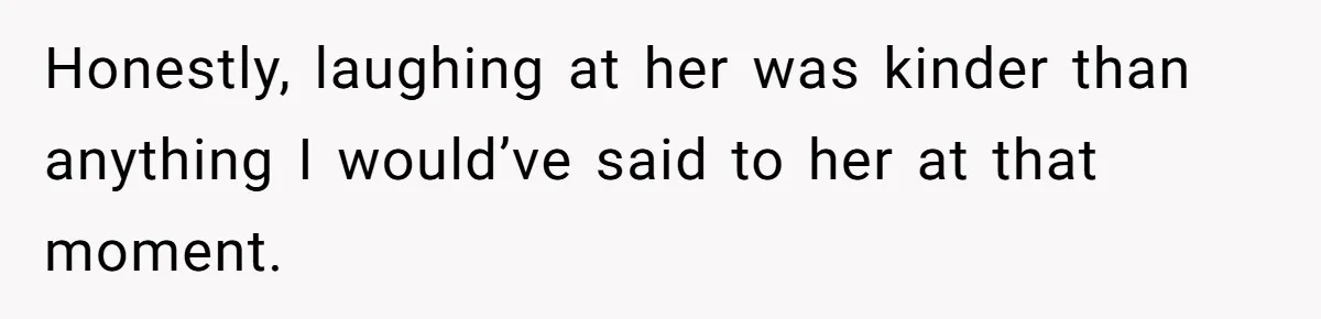 Honestly, laughing at her was kinder than anything I would’ve said to her at that moment.
