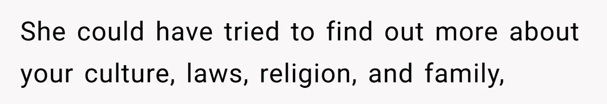 She could have tried to find out more about your culture, laws, religion, and family,