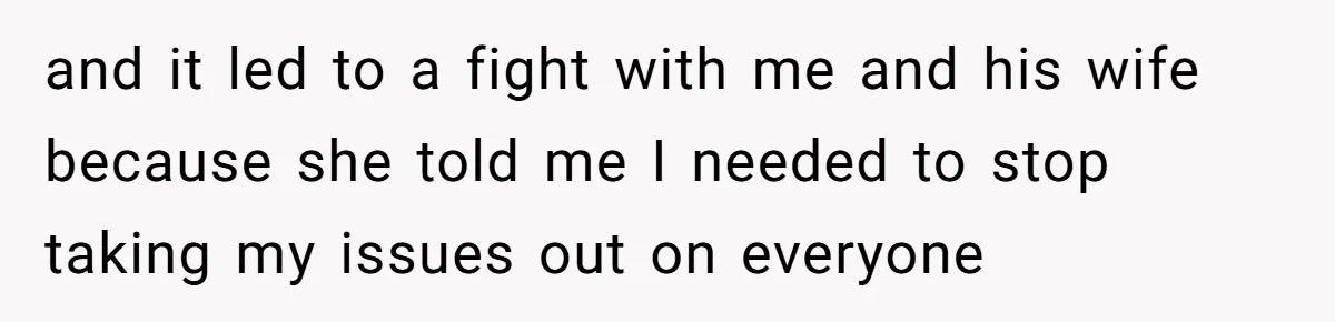 and it led to a fight with me and his wife because she told me I needed to stop taking my issues out on everyone