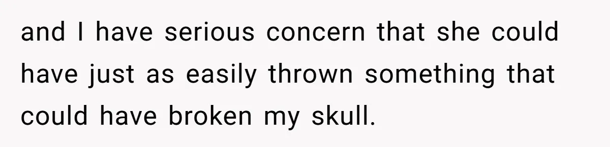 and I have serious concern that she could have just as easily thrown something that could have broken my skull.