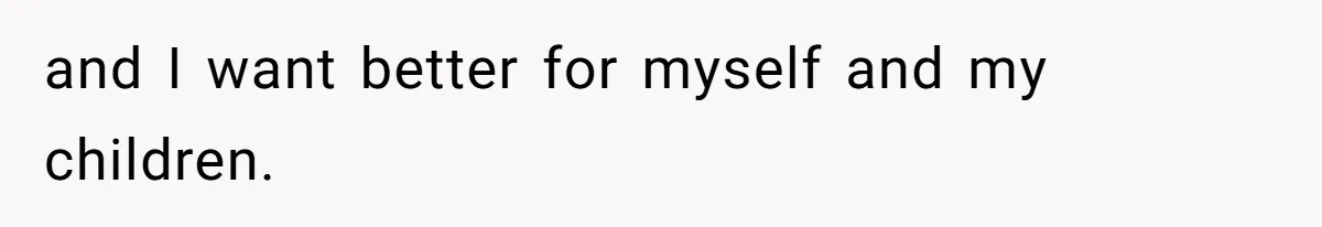 and I want better for myself and my children.