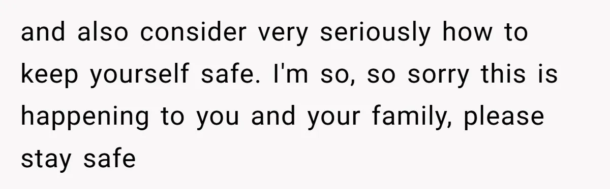 and also consider very seriously how to keep yourself safe. I'm so, so sorry this is happening to you and your family, please stay safe