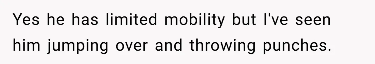 This Man Tried to Propose to an 18-Year-Old, and Her Uncle Stepped In Before It Went Any Further Yes he has limited mobility but I've seen him jumping over and throwing punches.