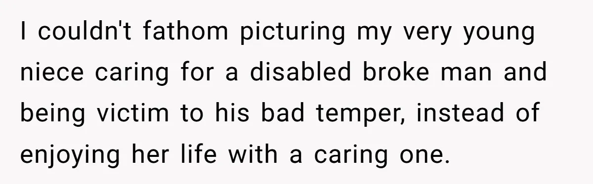 This Man Tried to Propose to an 18-Year-Old, and Her Uncle Stepped In Before It Went Any Further I couldn't fathom picturing my very young niece caring for a disabled broke man and being victim to his bad temper, instead of enjoying her life with a caring one.