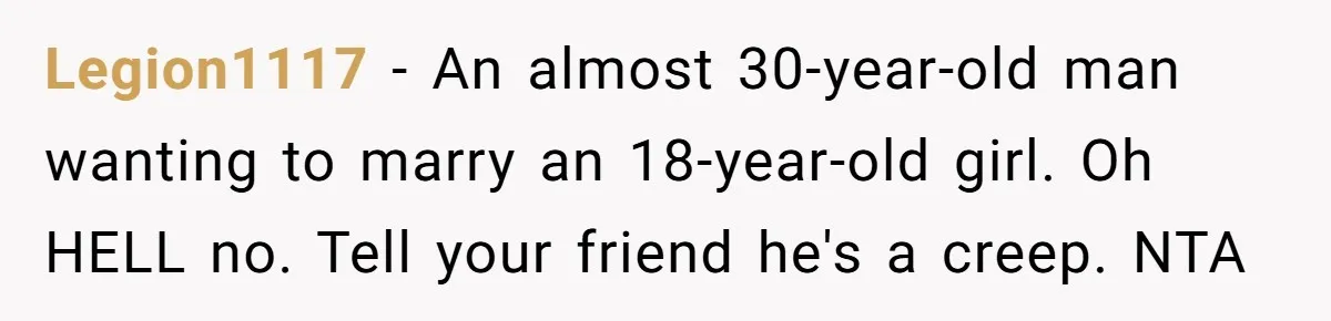 This Man Tried to Propose to an 18-Year-Old, and Her Uncle Stepped In Before It Went Any Further Legion1117 − An almost 30-year-old man wanting to marry an 18-year-old girl. Oh HELL no. Tell your friend he's a creep. NTA