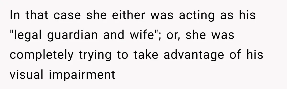 Wife Drops Off Her Legally Blind Husband At His Daughter House And Never Returns For Him In that case she either was acting as his "legal guardian and wife"; or, she was completely trying to take advantage of his visual impairment