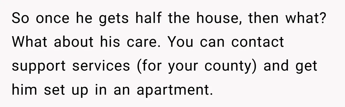 Wife Drops Off Her Legally Blind Husband At His Daughter House And Never Returns For Him So once he gets half the house, then what? What about his care. You can contact support services (for your county) and get him set up in an apartment.