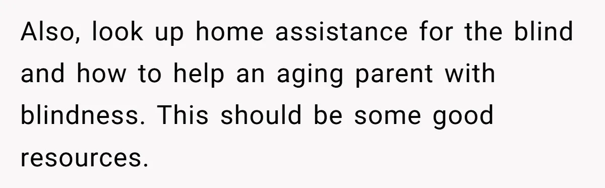 Wife Drops Off Her Legally Blind Husband At His Daughter House And Never Returns For Him Also, look up home assistance for the blind and how to help an aging parent with blindness. This should be some good resources.