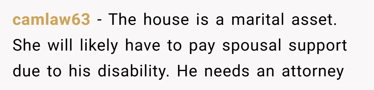 Wife Drops Off Her Legally Blind Husband At His Daughter House And Never Returns For Him camlaw63 − The house is a marital asset. She will likely have to pay spousal support due to his disability. He needs an attorney