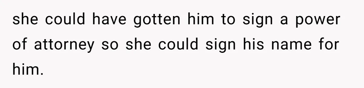 Wife Drops Off Her Legally Blind Husband At His Daughter House And Never Returns For Him she could have gotten him to sign a power of attorney so she could sign his name for him.