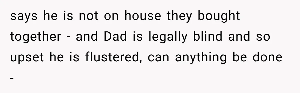 Wife Drops Off Her Legally Blind Husband At His Daughter House And Never Returns For Him says he is not on house they bought together - and Dad is legally blind and so upset he is flustered, can anything be done -