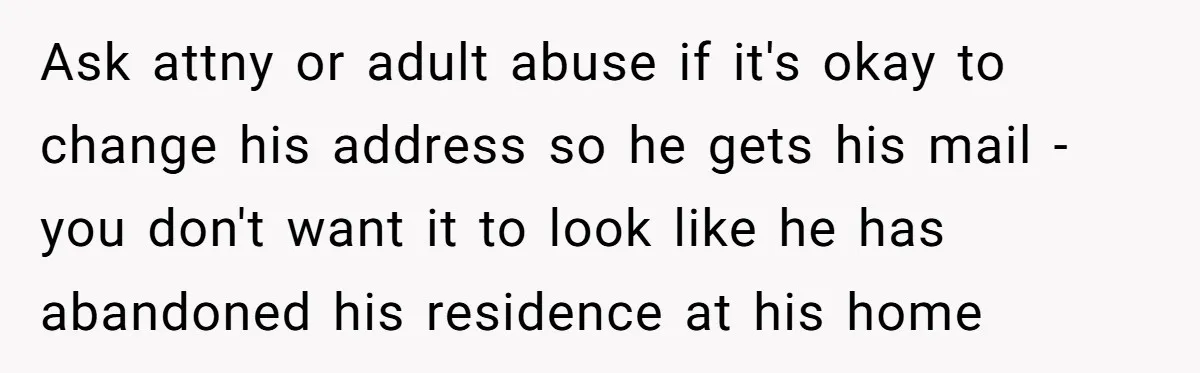 Wife Drops Off Her Legally Blind Husband At His Daughter House And Never Returns For Him Ask attny or adult abuse if it's okay to change his address so he gets his mail - you don't want it to look like he has abandoned his residence...