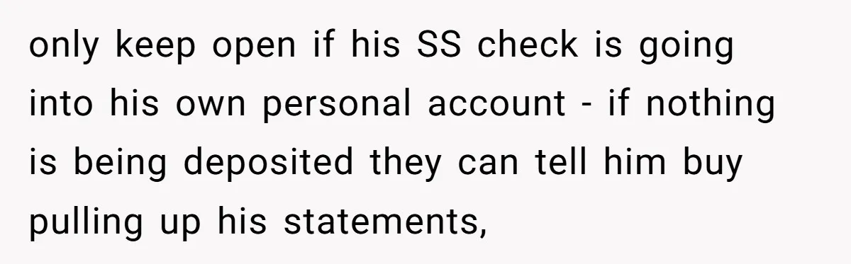 Wife Drops Off Her Legally Blind Husband At His Daughter House And Never Returns For Him only keep open if his SS check is going into his own personal account - if nothing is being deposited they can tell him buy pulling up his statements,