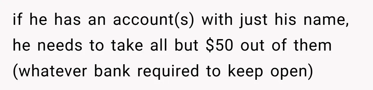 Wife Drops Off Her Legally Blind Husband At His Daughter House And Never Returns For Him if he has an account(s) with just his name, he needs to take all but $50 out of them (whatever bank required to keep open)