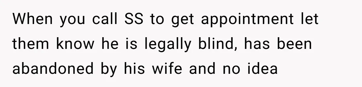 Wife Drops Off Her Legally Blind Husband At His Daughter House And Never Returns For Him When you call SS to get appointment let them know he is legally blind, has been abandoned by his wife and no idea