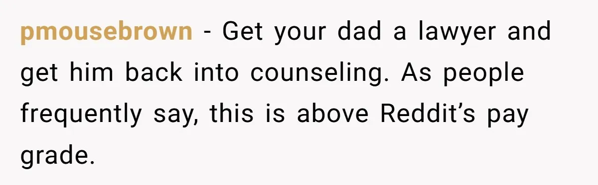 Wife Drops Off Her Legally Blind Husband At His Daughter House And Never Returns For Him pmousebrown − Get your dad a lawyer and get him back into counseling. As people frequently say, this is above Reddit’s pay grade.