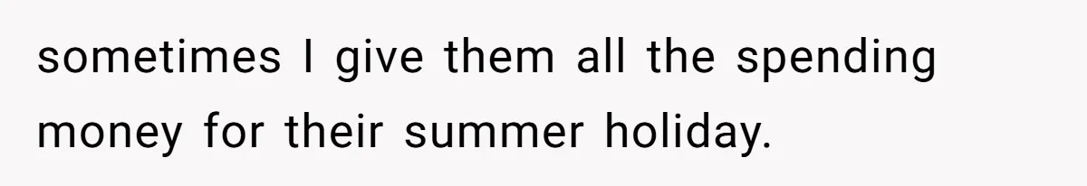 sometimes I give them all the spending money for their summer holiday.