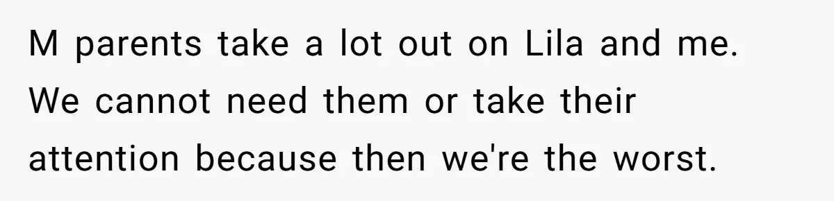 Teen Son Refuses To Help Struggling Parents After Years Of Feeling Pushed Aside By Sick Sister M parents take a lot out on Lila and me. We cannot need them or take their attention because then we're the worst.
