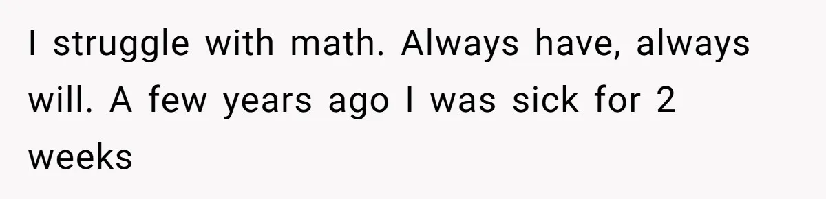 Teen Son Refuses To Help Struggling Parents After Years Of Feeling Pushed Aside By Sick Sister I struggle with math. Always have, always will. A few years ago I was sick for 2 weeks