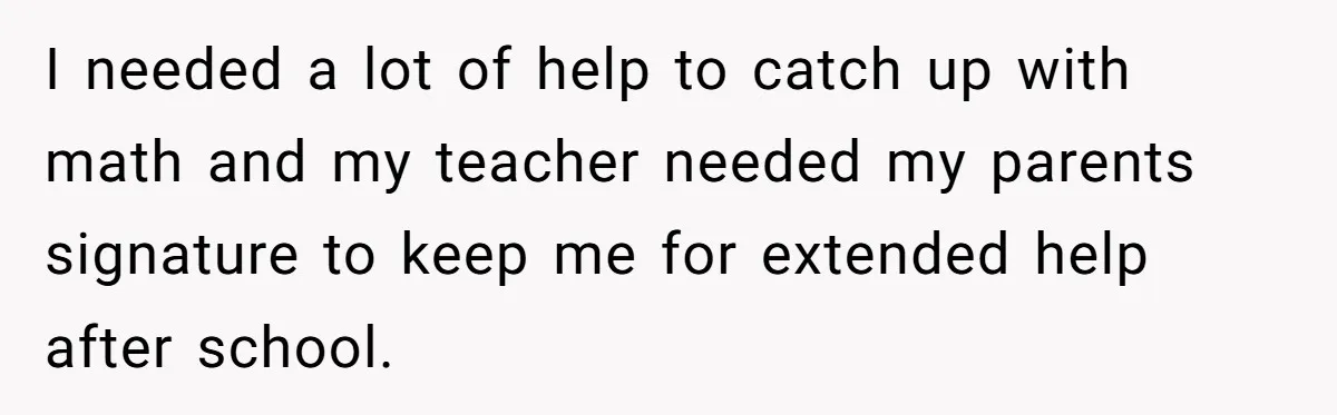 Teen Son Refuses To Help Struggling Parents After Years Of Feeling Pushed Aside By Sick Sister I needed a lot of help to catch up with math and my teacher needed my parents signature to keep me for extended help after school.