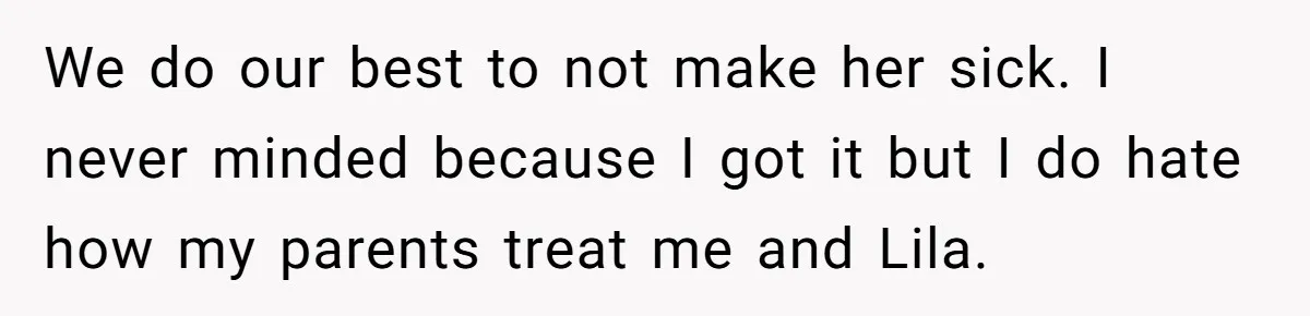 Teen Son Refuses To Help Struggling Parents After Years Of Feeling Pushed Aside By Sick Sister We do our best to not make her sick. I never minded because I got it but I do hate how my parents treat me and Lila.