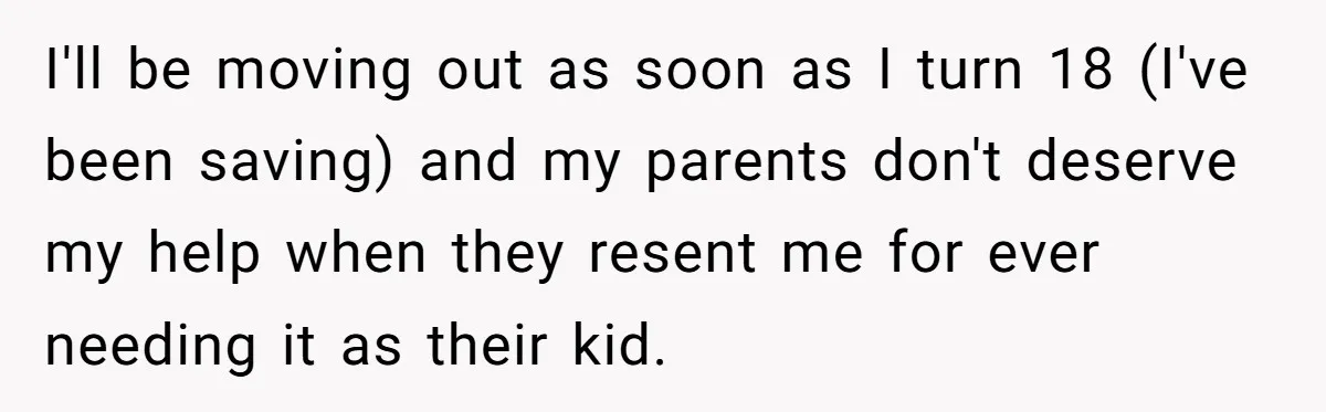 Teen Son Refuses To Help Struggling Parents After Years Of Feeling Pushed Aside By Sick Sister I'll be moving out as soon as I turn 18 (I've been saving) and my parents don't deserve my help when they resent me for ever needing it as their...